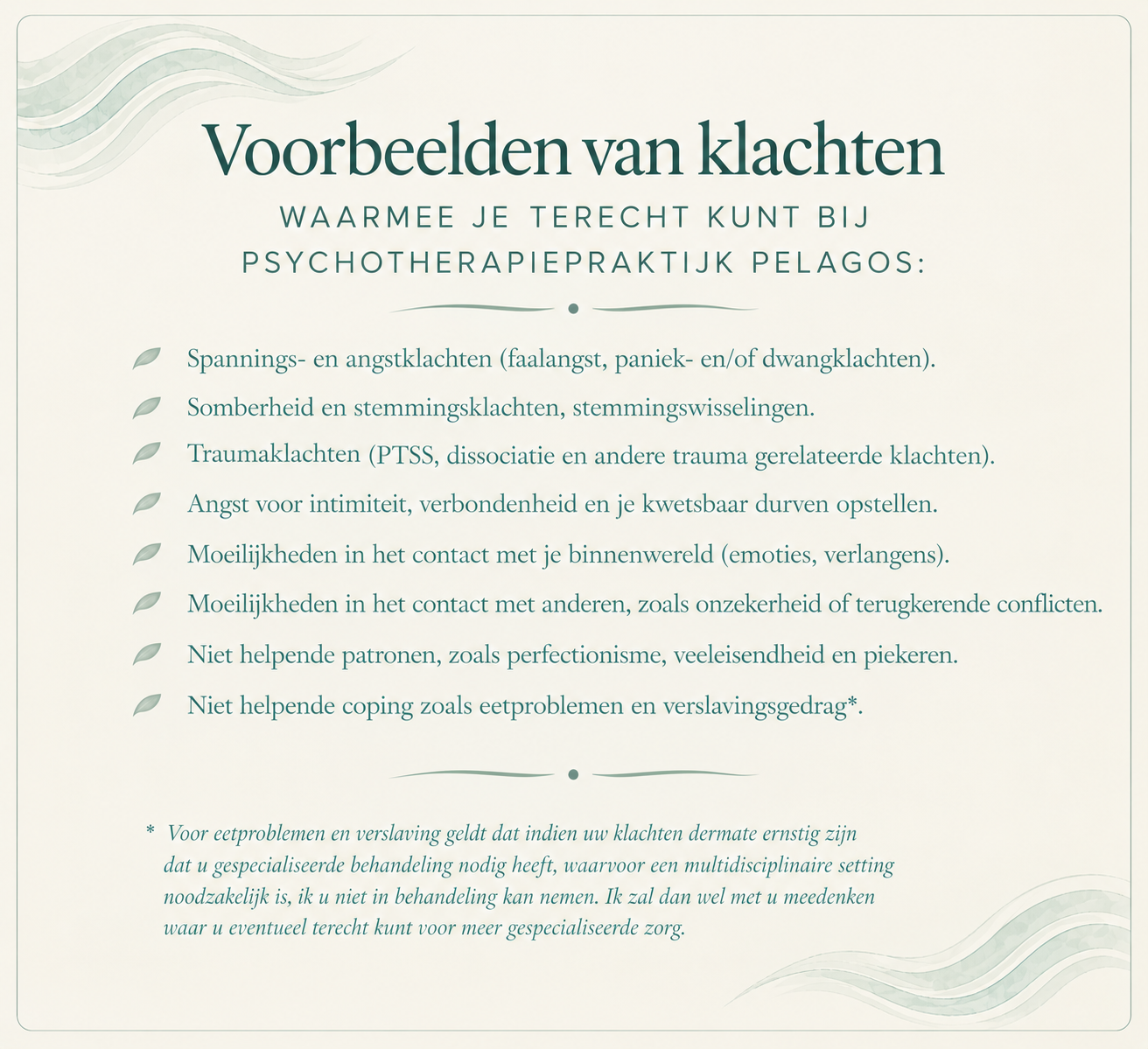 Voorbeelden van klachten waarmee je terecht kunt bij Psychotherapiepraktijk Pelagos: spannings- en angstklachten, somberheid en stemmingsklachten, traumaklachten, angst voor intimiteit, moeilijkheden in het contact met je binnenwereld en met anderen, niet helpende patronen zoals perfectionisme en piekeren, en niet helpende coping zoals eetproblemen en verslavingsgedrag.